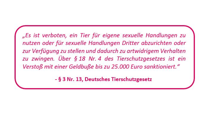 Der Tatbestand Zoophilie wird im Deutschen Tierschutzgesetz behandelt.